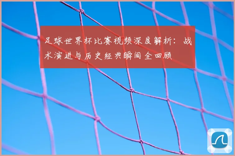 足球世界杯比赛视频深度解析：战术演进与历史经典瞬间全回顾