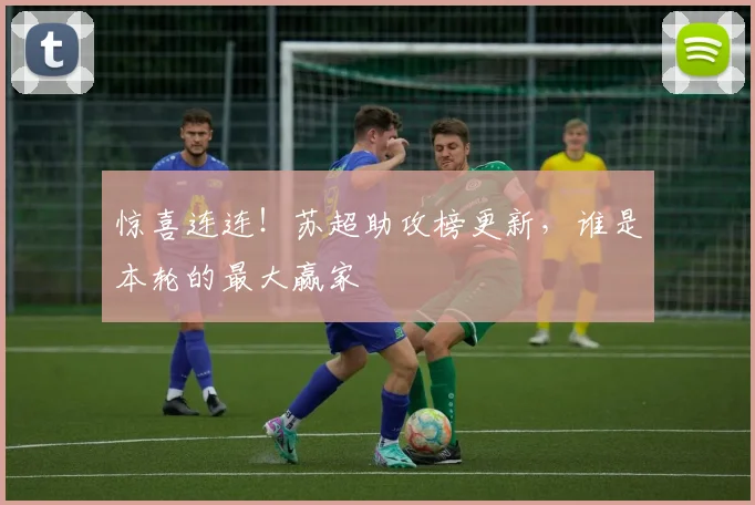 惊喜连连！苏超助攻榜更新，谁是本轮的最大赢家