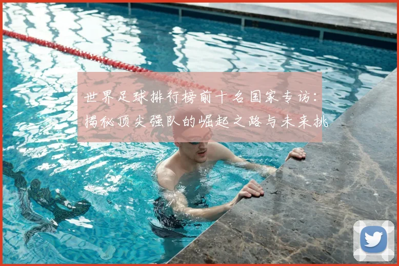 世界足球排行榜前十名国家专访：揭秘顶尖强队的崛起之路与未来挑战