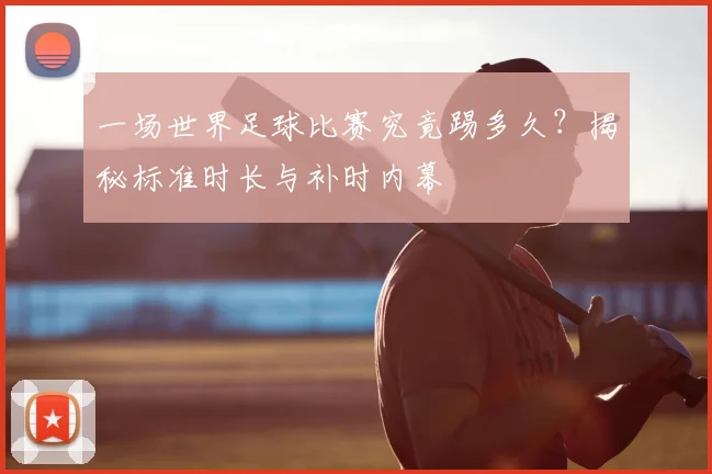 一场世界足球比赛究竟踢多久？揭秘标准时长与补时内幕