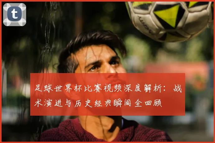 足球世界杯比赛视频深度解析：战术演进与历史经典瞬间全回顾