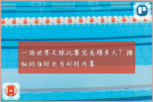 一场世界足球比赛究竟踢多久？揭秘标准时长与补时内幕
